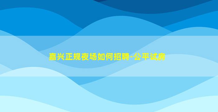 嘉兴正规夜场如何招聘-公平试房